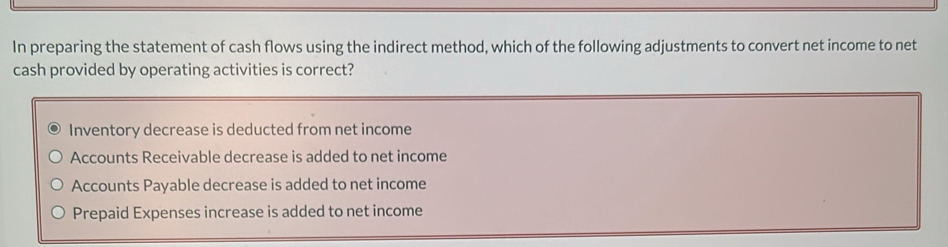 In preparing the statement of cash flows using the indirect method, which of the following adjustments to convert net income to net
cash provided by operating activities is correct?
Inventory decrease is deducted from net income
Accounts Receivable decrease is added to net income
Accounts Payable decrease is added to net income
Prepaid Expenses increase is added to net income