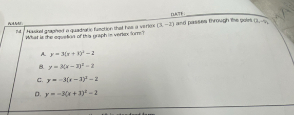 DATE:_
NAME: _ (2,-5)
14. Haskel graphed a quadratic function that has a vertex (3,-2) and passes through the point
What is the equation of this graph in vertex form?
A. y=3(x+3)^2-2
B. y=3(x-3)^2-2
C. y=-3(x-3)^2-2
D. y=-3(x+3)^2-2