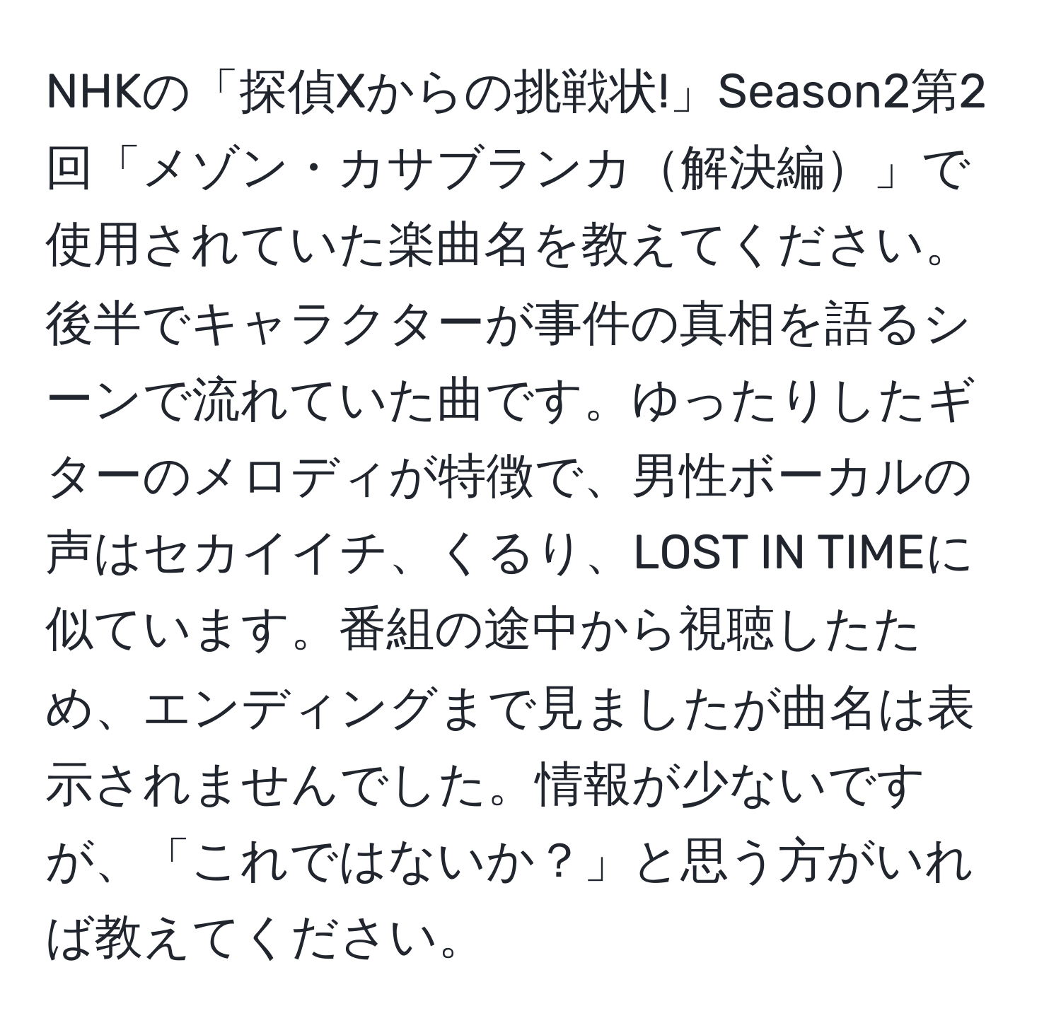 NHKの「探偵Xからの挑戦状!」Season2第2回「メゾン・カサブランカ解決編」で使用されていた楽曲名を教えてください。後半でキャラクターが事件の真相を語るシーンで流れていた曲です。ゆったりしたギターのメロディが特徴で、男性ボーカルの声はセカイイチ、くるり、LOST IN TIMEに似ています。番組の途中から視聴したため、エンディングまで見ましたが曲名は表示されませんでした。情報が少ないですが、「これではないか？」と思う方がいれば教えてください。