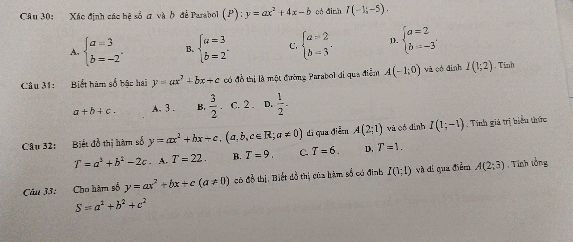 Xác định các hệ số a và b để Parabol (P):y=ax^2+4x-b có đỉnh I(-1;-5).
A. beginarrayl a=3 b=-2endarray.. beginarrayl a=3 b=2endarray..
D. beginarrayl a=2 b=-3endarray.. 
B.
C. beginarrayl a=2 b=3endarray.. 
Câu 31: Biết hàm số bậc hai y=ax^2+bx+c có đồ thị là một đường Parabol đi qua điểm A(-1;0) và có đinh I(1;2). Tính
a+b+c.
A. 3 . B.  3/2  、 c. 2 . D.  1/2 . 
Câu 32: Biết vector do 6 thị hàm số y=ax^2+bx+c, (a,b,c∈ R;a!= 0) đi qua điểm A(2;1) và có đỉnh I(1;-1). Tính giá trị biểu thức
T=a^3+b^2-2c. A. T=22. B. T=9. C. T=6. D. T=1. 
Câu 33: Cho hàm số y=ax^2+bx+c(a!= 0) có đồ thị. Biết đồ thị của hàm số có đinh I(1;1) và đi qua điểm A(2;3). Tính tồng
S=a^2+b^2+c^2