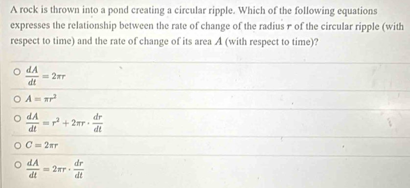 A rock is thrown into a pond creating a circular ripple. Which of the following equations
expresses the relationship between the rate of change of the radius 7 of the circular ripple (with
respect to time) and the rate of change of its area A (with respect to time)?
 dA/dt =2π r
A=π r^2
 dA/dt =r^2+2π r·  dr/dt 
C=2π r
 dA/dt =2π r·  dr/dt 