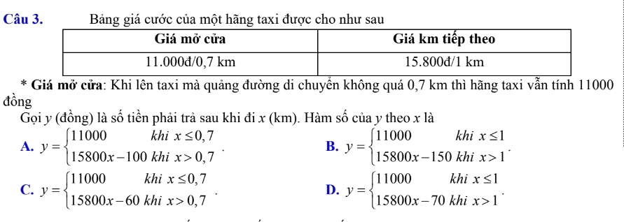 Bảng giá cước của một hãng taxi được cho như sau
* Giá mở cửa: Khi lên taxi mà quảng đường di chuyển không quá 0,7 km thì hãng taxi vẫn tính 11000
đồng
Gọi y (đồng) là số tiền phải trả sau khi đi x (km). Hàm số của y theo x là
A. y=beginarrayl 11000khix≤ 0,7 15800x-100khix>0,7endarray.. y=beginarrayl 11000khix≤ 1 15800x-150khix>1endarray.. 
B.
C. y=beginarrayl 11000khix≤ 0,7 15800x-60khix>0,7endarray.. y=beginarrayl 11000khix≤ 1 15800x-70khix>1endarray.. 
D.