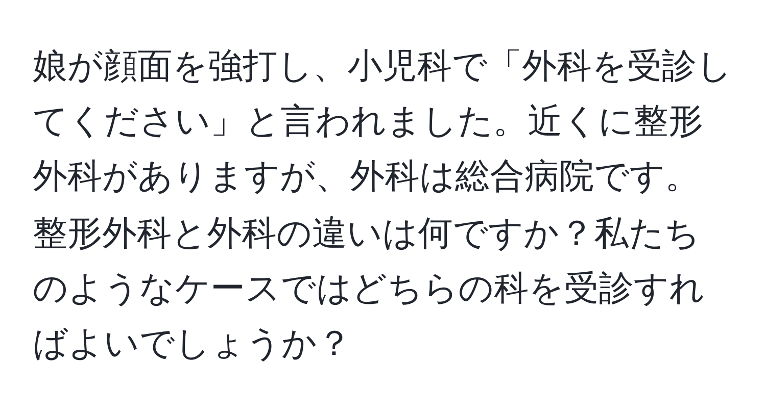 娘が顔面を強打し、小児科で「外科を受診してください」と言われました。近くに整形外科がありますが、外科は総合病院です。整形外科と外科の違いは何ですか？私たちのようなケースではどちらの科を受診すればよいでしょうか？