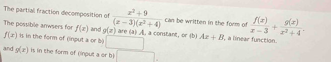 The partial fraction decomposition of  (x^2+9)/(x-3)(x^2+4)  can be written in the form of  f(x)/x-3 + g(x)/x^2+4 . 
The possible anwsers for f(x) and g(x) are (a) A, a constant, or (b) Ax+B , a linear function.
f(x) is in the form of (input a or b) 
and g(x) is in the form of (input a or b)