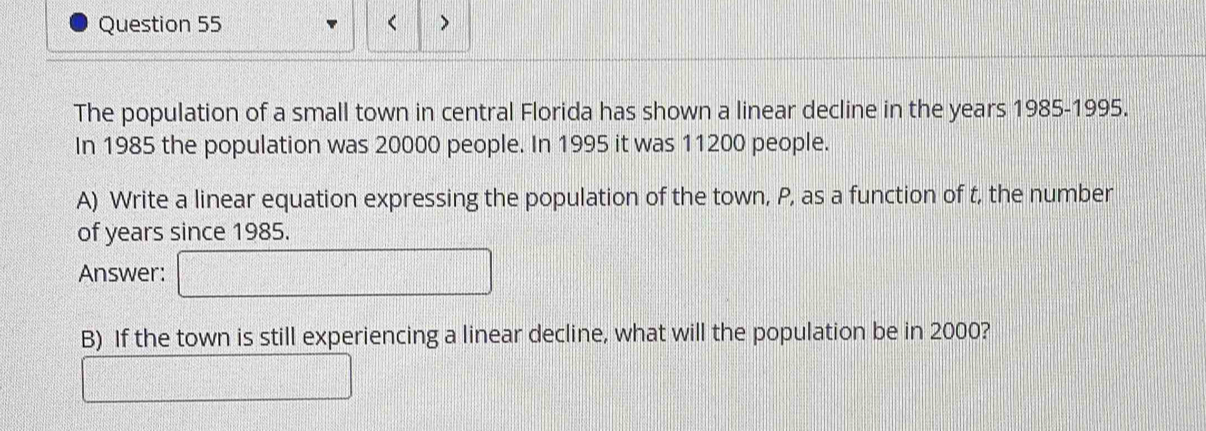 < 、 
The population of a small town in central Florida has shown a linear decline in the  years 1985-1995. 
In 1985 the population was 20000 people. In 1995 it was 11200 people. 
A) Write a linear equation expressing the population of the town, P, as a function of t, the number 
of years since 1985. 
Answer: 
B) If the town is still experiencing a linear decline, what will the population be in 2000?