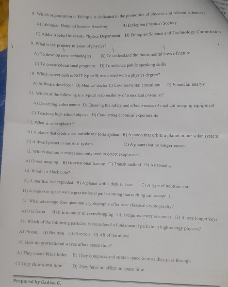 Which organization in Ethiopia is dedicated to the promotion of physics and related sciences?
A) Ethiopian National Science Academy B) Ethiopian Physical Society
C) Addis Ababa University Physics Department D) Ethiopian Science and Technology Commission
9. What is the primary mission of physics?
A) To develop new technologies B) To understand the fundamental laws of nature
C) To create educational programs D) To enhance public speaking skills
10. Which career path is NOT typically associated with a physics degree?
A) Software developer B) Medical doctor C) Environmental consultant D) Financial analyst
11. Which of the following is a typical responsibility of a medical physicist?
A) Designing video games B) Ensuring the safety and effectiveness of medical imaging equipment
C) Teaching high school physics D) Conducting chemical experiments
12. What is an exoplanet ?
A) A planet that orbits a star outside our solar system B) A moon that orbits a planet in our solar system
C) A dwarf planet in our solar system D) A planet that no longer exists
13. Which method is most commonly used to detect exoplanets?
A) Direct imaging B) Gravitational lensing C) Transit method D) Astrometry
4. What is a black hole?
A) A star that has exploded B) A planet with a dark surface C) A type of neutron star
D) A region in space with a gravitational pull so strong that nothing can escape it
14. What advantage does quantum cryptography offer over classical cryptography?
A) It is faster B) It is immune to eavesdropping C) It requires fewer resources D) It uses longer keys
15. Which of the following particles is considered a fundamental particle in high-energy physics?
A) Proton. B) Neutron C) Electron D) All of the above
16. How do gravitational waves affect space time?
A) They create black holes B) They compress and stretch space time as they pass through
C) They slow down time D) They have no effect on space time
Prepared by Gadisa G.