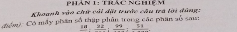 PHÂN 1: TRÁC NGHIỆM 
Khoanh vào chữ cái đặt trước câu trã lời đúng: 
điểm): Có mấy phân số thập phân trong các phân số sau:
frac 18:frac 32:frac 99:frac 51