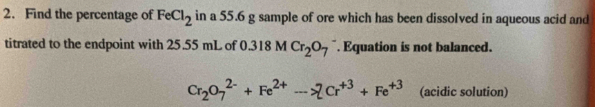 Find the percentage of FeCl_2 in a 55.6 g sample of ore which has been dissolved in aqueous acid and 
titrated to the endpoint with 25.55 mL of 0.318 M Cr_2O_7 ¯. Equation is not balanced.
Cr_2O_7^((2-)+Fe^2+)->2Cr^(+3)+Fe^(+3) (acidic solution)