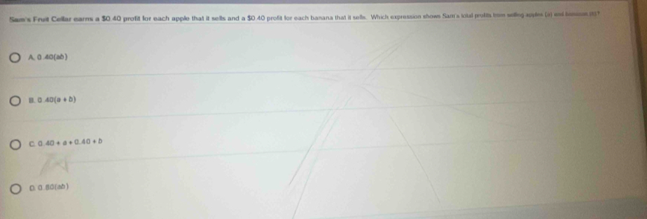Sam's Fruit Cellar earns a $0.40 profit for each apple that it sells and a $0.40 profit for each banana that it sells. Which expression shows Sam's total profits from selling apples (a) and hsinen 137
A. 0.40 (ab)
B. 0.40(a+b)
C 0.40+a+0.40+b
D. 0.80 (ab)