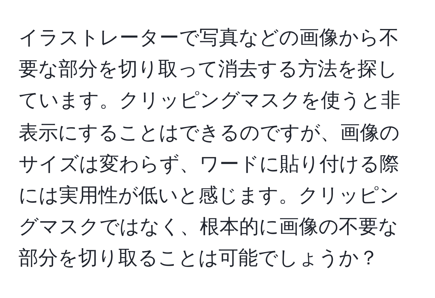 イラストレーターで写真などの画像から不要な部分を切り取って消去する方法を探しています。クリッピングマスクを使うと非表示にすることはできるのですが、画像のサイズは変わらず、ワードに貼り付ける際には実用性が低いと感じます。クリッピングマスクではなく、根本的に画像の不要な部分を切り取ることは可能でしょうか？