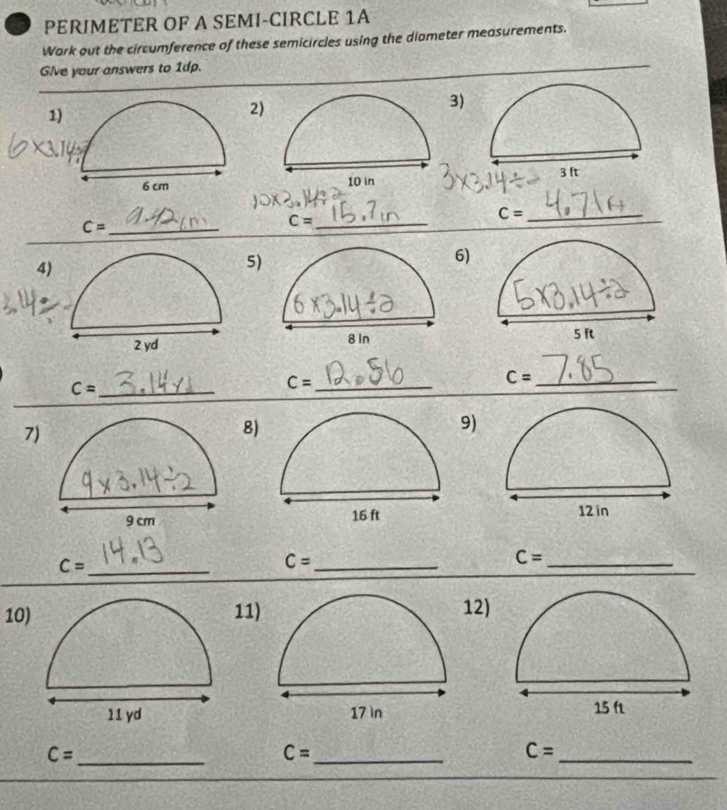 PERJMETER OF A SEMI-CIRCLE 1A 
Work out the circumference of these semicircles using the diameter measurements. 
Give your answers to 1dp. 
1 
2) 
3)

C= _ 
_ C=
_ C=
6) 
4) 
5 

_ C=
C= _ 
_ C=
7) 
8 
9)
C= _
C= _
C= _ 
101112) 

_
C=
_ C=
_ C=