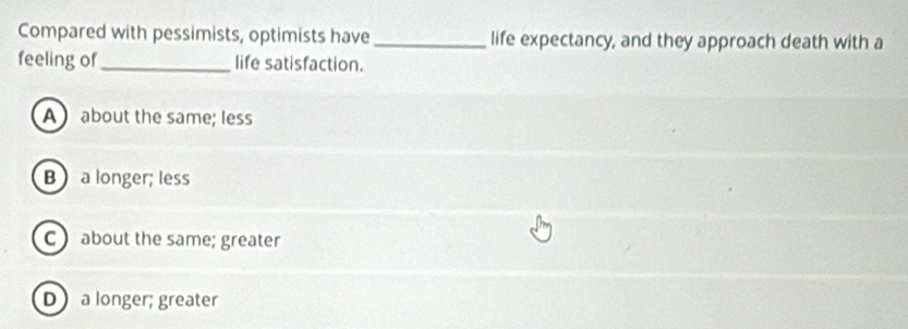 Compared with pessimists, optimists have_ life expectancy, and they approach death with a
feeling of_ life satisfaction.
A about the same; less
B a longer; less
C ) about the same; greater
D a longer; greater