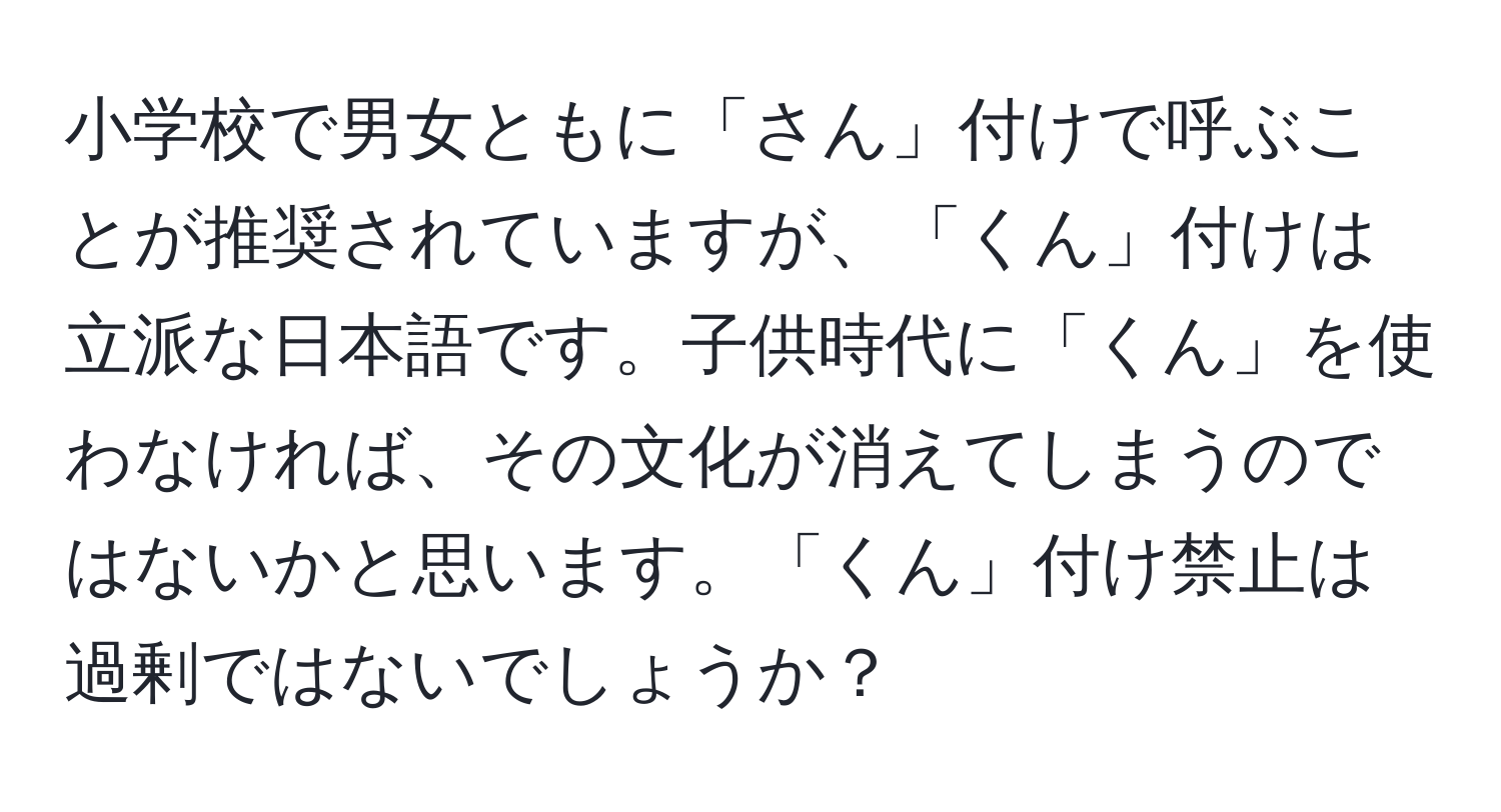 小学校で男女ともに「さん」付けで呼ぶことが推奨されていますが、「くん」付けは立派な日本語です。子供時代に「くん」を使わなければ、その文化が消えてしまうのではないかと思います。「くん」付け禁止は過剰ではないでしょうか？