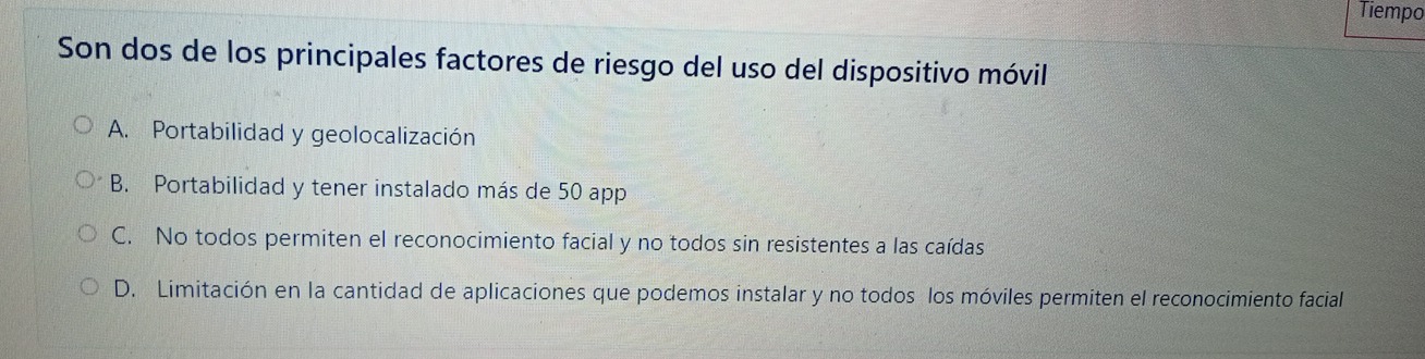 Tiempo
Son dos de los principales factores de riesgo del uso del dispositivo móvil
A. Portabilidad y geolocalización
B. Portabilidad y tener instalado más de 50 app
C. No todos permiten el reconocimiento facial y no todos sin resistentes a las caídas
D. Limitación en la cantidad de aplicaciones que podemos instalar y no todos los móviles permiten el reconocimiento facial