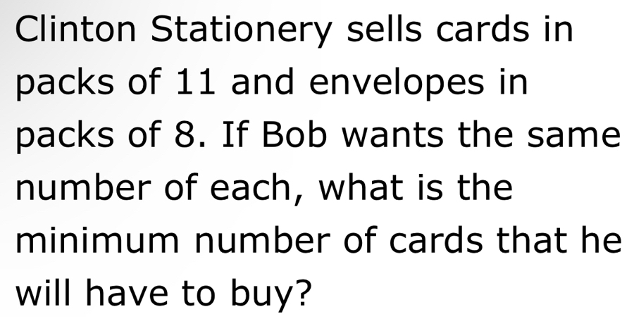 Clinton Stationery sells cards in 
packs of 11 and envelopes in 
packs of 8. If Bob wants the same 
number of each, what is the 
minimum number of cards that he 
will have to buy?