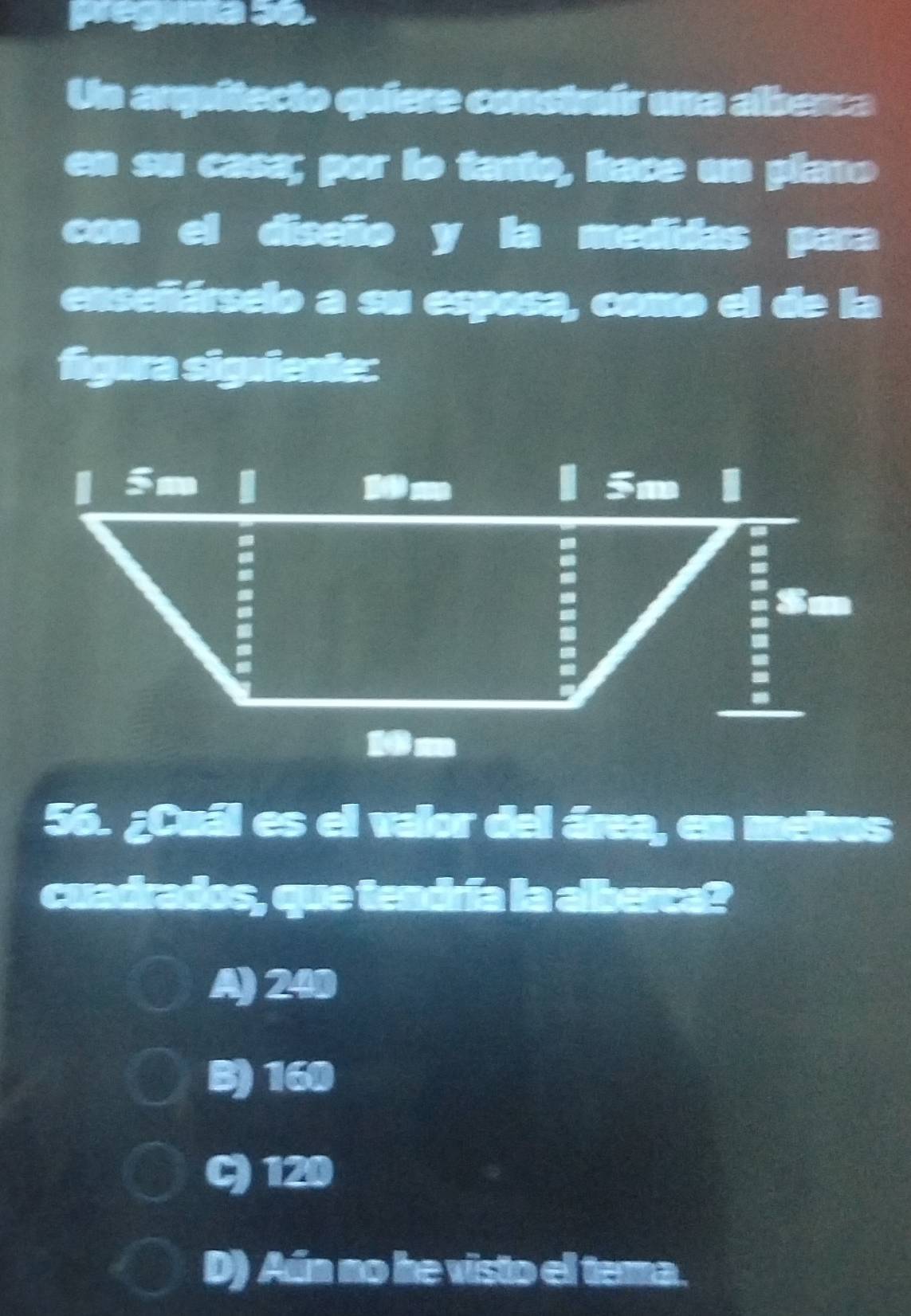 pregama s6.
Un arquitecio quiere consinír una alberca
en su casa; por lo tanto, hace un plano
con el diseño y la medidas para
enseñárselo a su esposa, como el de la
figura siguiente:
56. ¿Cuál es el valor del área, en metros
cuadrados, que tendría la alberca?
A) 240
B) 160
C) 120
D) Aún no he visto el tema.