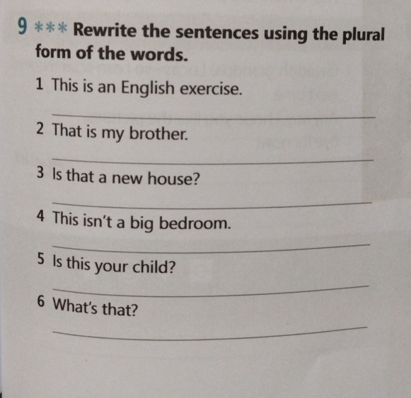 9 *** Rewrite the sentences using the plural 
form of the words. 
1 This is an English exercise. 
_ 
2 That is my brother. 
_ 
3 Is that a new house? 
_ 
4 This isn't a big bedroom. 
_ 
5 Is this your child? 
_ 
6 What's that? 
_