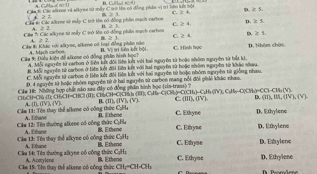 B.
A. C_nH_2n-2(n≥ 1) C_nH_2n(n≥ 4) ○. C_nH_2n
Câu 5: Các alkene và alkyne từ mấy C trở lên có đồng phân vị trí liên kết bội
C. ≥ 4. D. ≥ 5.
≥ 2.
B. ≥ 3.
Câu 6: Các alkene từ mấy C trở lên có đồng phân mạch carbon
A. ≥ 2. B. ≥ 3. C. ≥ 4. D. ≥ 5.
Câu 7: Các alkyne từ mấy C trở lên có đồng phân mạch carbon
A. ≥ 2. B. ≥ 3. C. ≥ 4.
D. ≥ 5.
Câu 8: Khác với alkyne, alkene có loại đồng phân nào
A. Mạch carbon. B. Vị trí liên kết bội. C. Hình học D. Nhóm chức.
Câu 9: Điều kiện để alkene có đồng phân hình học?
A. Mỗi nguyên tử carbon ở liên kết đôi liên kết với hai nguyên tử hoặc nhóm nguyên tử bất kì.
B. Mỗi nguyên tử carbon ở liên kết đôi liên kết với hai nguyên tử hoặc nhóm nguyên tử khác nhau.
C. Mỗi nguyên tử carbon ở liên kết đôi liên kết với hai nguyên tử hoặc nhóm nguyên tử giống nhau.
D. 4 nguyên tử hoặc nhóm nguyên tử ở hai nguyên tử carbon mang nối đôi phải khác nhau.
Câu 10: Những hợp chất nào sau đây có đồng phân hình học (cis-trans) ?
CH_3CH=CH_2(I); ;CH_3CH=CHCI(II) : CH CH=C(CH_3)_2(III);C_2H_5-C(CH_3)=C(CH_3)-C_2H_5(IV);C_2H_5-C(CH_3)=CCI-CH_3(V). D. (II),III,(IV),(V)
A. (I), (I √), (V) B. (II), (IV),(V). C. (III),(IV).
Câu 11: Tên thay thế alkene có công thức C_2H_4 D. Ethylene
A. Ethane B. Ethene C. Ethyne
Câu 12: Tên thường alkene có công thức C_2H_4
A. Ethane B. Ethene C. Ethyne D. Ethylene
Câu 13: Tên thay thế alkyne có công thức C_2H_2
A. Ethane B. Ethene C. Ethyne D. Ethylene
Câu 14: Tên thường alkyne có công thức C_2H_2
A. Acetylene B. Ethene C. Ethyne D. Ethylene
*  Câu 15: Tên thay thế alkene có công thức CH_2=CH-CH_3
D  Propvlene