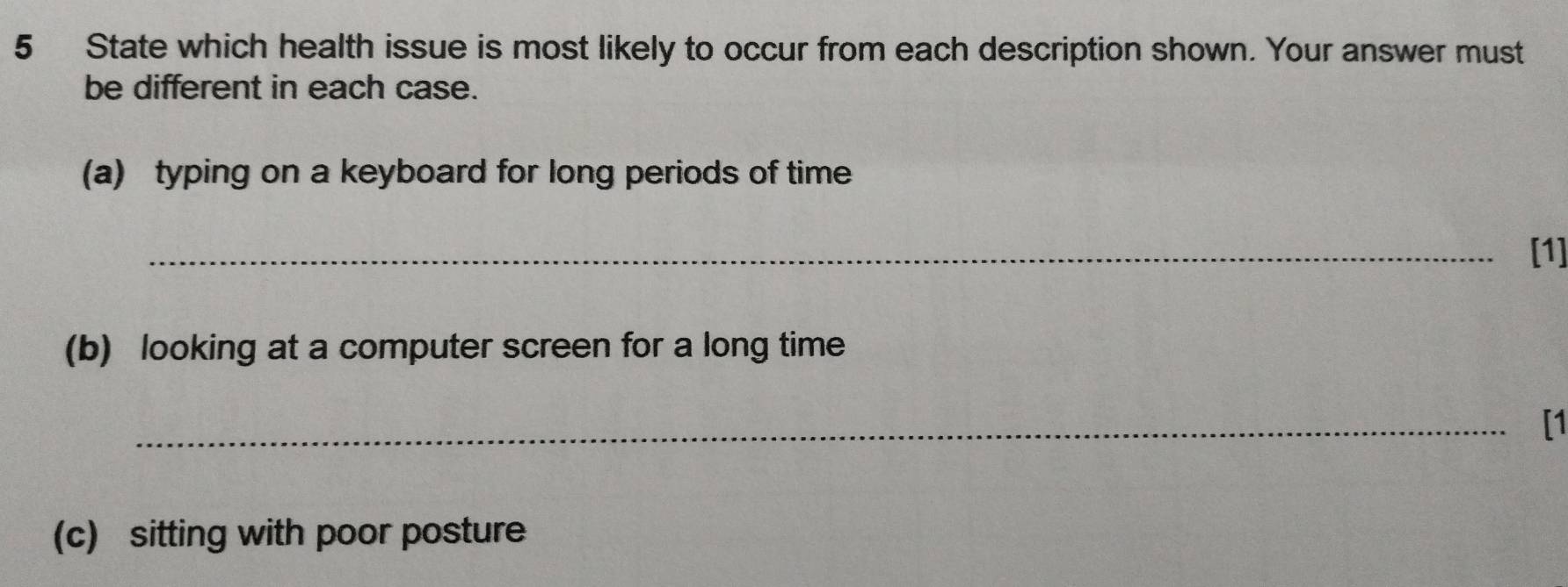 State which health issue is most likely to occur from each description shown. Your answer must 
be different in each case. 
(a) typing on a keyboard for long periods of time 
_[1] 
(b) looking at a computer screen for a long time 
_[1 
(c) sitting with poor posture