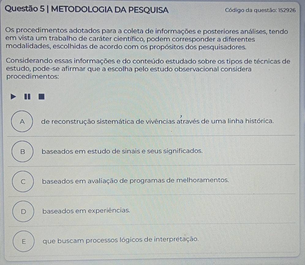 METODOLOGIA DA PESQUISA Código da questão: 152926
Os procedimentos adotados para a coleta de informações e posteriores análises, tendo
em vista um trabalho de caráter científico, podem corresponder a diferentes
modalidades, escolhidas de acordo com os propósitos dos pesquisadores.
Considerando essas informações e do conteúdo estudado sobre os tipos de técnicas de
estudo, pode-se afirmar que a escolha pelo estudo observacional considera
procedimentos:
A de reconstrução sistemática de vivências através de uma linha histórica.
B baseados em estudo de sinais e seus significados.
C baseados em avaliação de programas de melhoramentos.
baseados em experiências.
que buscam processos lógicos de interprétação.