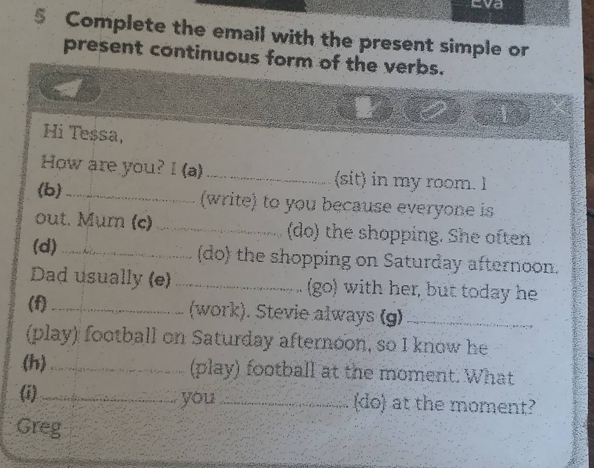 Eva 
Complete the email with the present simple or 
present continuous form of the verbs.
x_4=□
Hi Teșsa, 
How are you? I (a) _(sit) in my room. I 
(b)_ (write) to you because everyone is 
out. Mum (c) _(do) the shopping. She often 
(d) _(do) the shopping on Saturday afternoon. 
Dad usually (e) _(go) with her, but today he 
(f)_ (work). Stevie always (g)_ 
(play) football on Saturday afternoon, so I know he 
(h)_ (play) football at the moment. What 
(i) _you _(do) at the moment? 
Greg