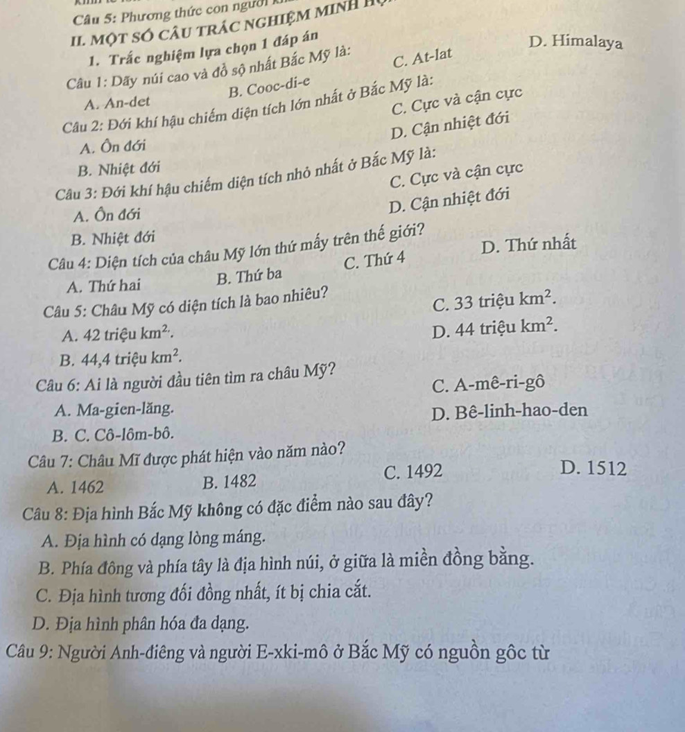 Phương thức con người 
II. một số câu trác nghiệm minh H
1. Trắc nghiệm lựa chọn 1 đáp án
D. Himalaya
Câu 1: Dãy núi cao và đồ sộ nhất Bắc Mỹ là:
B. Cooc-di-e C. At-lat
A. An-det
C. Cực và cận cực
Câu 2: Đới khí hậu chiếm diện tích lớn nhất ở Bắc Mỹ là:
D. Cận nhiệt đới
A. Ôn đới
B. Nhiệt đới
C. Cực và cận cực
Câu 3: Đới khí hậu chiếm diện tích nhỏ nhất ở Bắc Mỹ là:
A. Ôn đới
D. Cận nhiệt đới
B. Nhiệt đới
D. Thứ nhất
Câu 4: Diện tích của châu Mỹ lớn thứ mấy trên thế giới?
A. Thứ hai
B. Thứ ba C. Thứ 4
C. 33 triệu km^2.
Câu 5: Châu Mỹ có diện tích là bao nhiêu?
A. 42trieukm^2.
D. 44 triệu km^2.
B. 44,4trieukm^2.
Câu 6: Ai là người đầu tiên tìm ra châu Mỹ?
C. A-mê-ri-gô
A. Ma-gien-lăng.
D. Bê-linh-hao-den
B. C. Cô-lôm-bô.
Câu 7: Châu Mĩ được phát hiện vào năm nào?
A. 1462 B. 1482 C. 1492
D. 1512
Câu 8: Địa hình Bắc Mỹ không có đặc điểm nào sau đây?
A. Địa hình có dạng lòng máng.
B. Phía đông và phía tây là địa hình núi, ở giữa là miền đồng bằng.
C. Địa hình tương đối đồng nhất, ít bị chia cắt.
D. Địa hình phân hóa đa dạng.
Câu 9: Người Anh-điêng và người E-xki-mô ở Bắc Mỹ có nguồn gốc từ