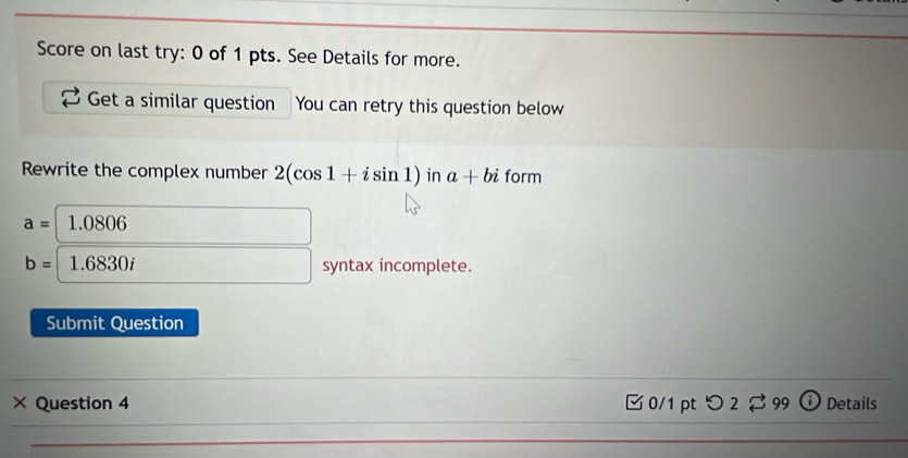 Score on last try: 0 of 1 pts. See Details for more. 
Get a similar question You can retry this question below 
Rewrite the complex number 2(cos 1+isin 1) in a+bi form
a=1.0806
b=1.6830i syntax incomplete. 
Submit Question 
_ 
× Question 4 0/1 pt つ2 99 ⓘ Details 
_