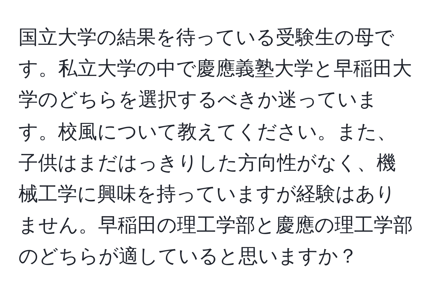 国立大学の結果を待っている受験生の母です。私立大学の中で慶應義塾大学と早稲田大学のどちらを選択するべきか迷っています。校風について教えてください。また、子供はまだはっきりした方向性がなく、機械工学に興味を持っていますが経験はありません。早稲田の理工学部と慶應の理工学部のどちらが適していると思いますか？