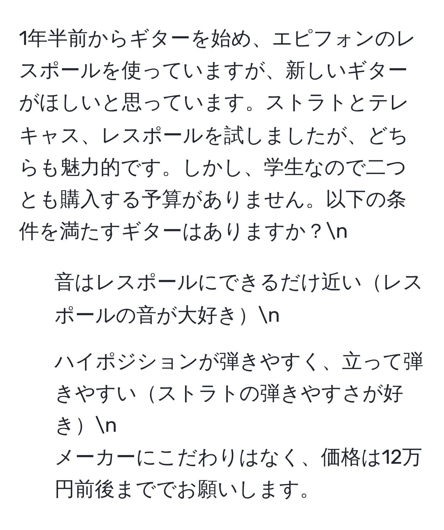 1年半前からギターを始め、エピフォンのレスポールを使っていますが、新しいギターがほしいと思っています。ストラトとテレキャス、レスポールを試しましたが、どちらも魅力的です。しかし、学生なので二つとも購入する予算がありません。以下の条件を満たすギターはありますか？n
- 音はレスポールにできるだけ近いレスポールの音が大好きn
- ハイポジションが弾きやすく、立って弾きやすいストラトの弾きやすさが好きn
メーカーにこだわりはなく、価格は12万円前後まででお願いします。