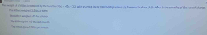 The weight of a killon is modeled by the function F(x)=45x+2.3 with a strong linear relationship where x is the months since birth. What is the meaning of the rate of change
The kilten weighed 2.3 lbs at tarth
The kitten weighed 45 lis at birth
The kittin grew 45 its each month
The kitten grew 2.3 its per month