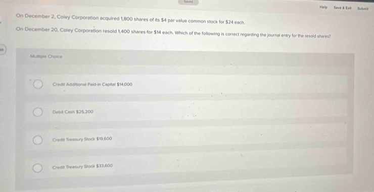 Saved Help Save & Exit Submit
On December 2, Coley Corporation acquired 1,800 shares of its $4 par value common stock for $24 each.
On December 20, Coley Corporation resold 1,400 shares for $14 each. Which of the following is correct regarding the journal entry for the resold shares?
Multiple Choice
Credit Additional Paid-in Capital $14,000
Debit Cash $25,200
Credit Treasury Stock $19,600
Credit Treasury Stock $33,600