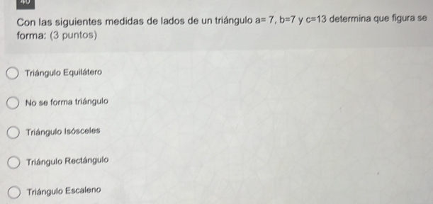 Con las siguientes medidas de lados de un triángulo a=7, b=7 y c=13 determina que figura se
forma: (3 puntos)
Triángulo Equilátero
No se forma triángulo
Triángulo Isósceles
Triángulo Rectángulo
Triángulo Escaleno