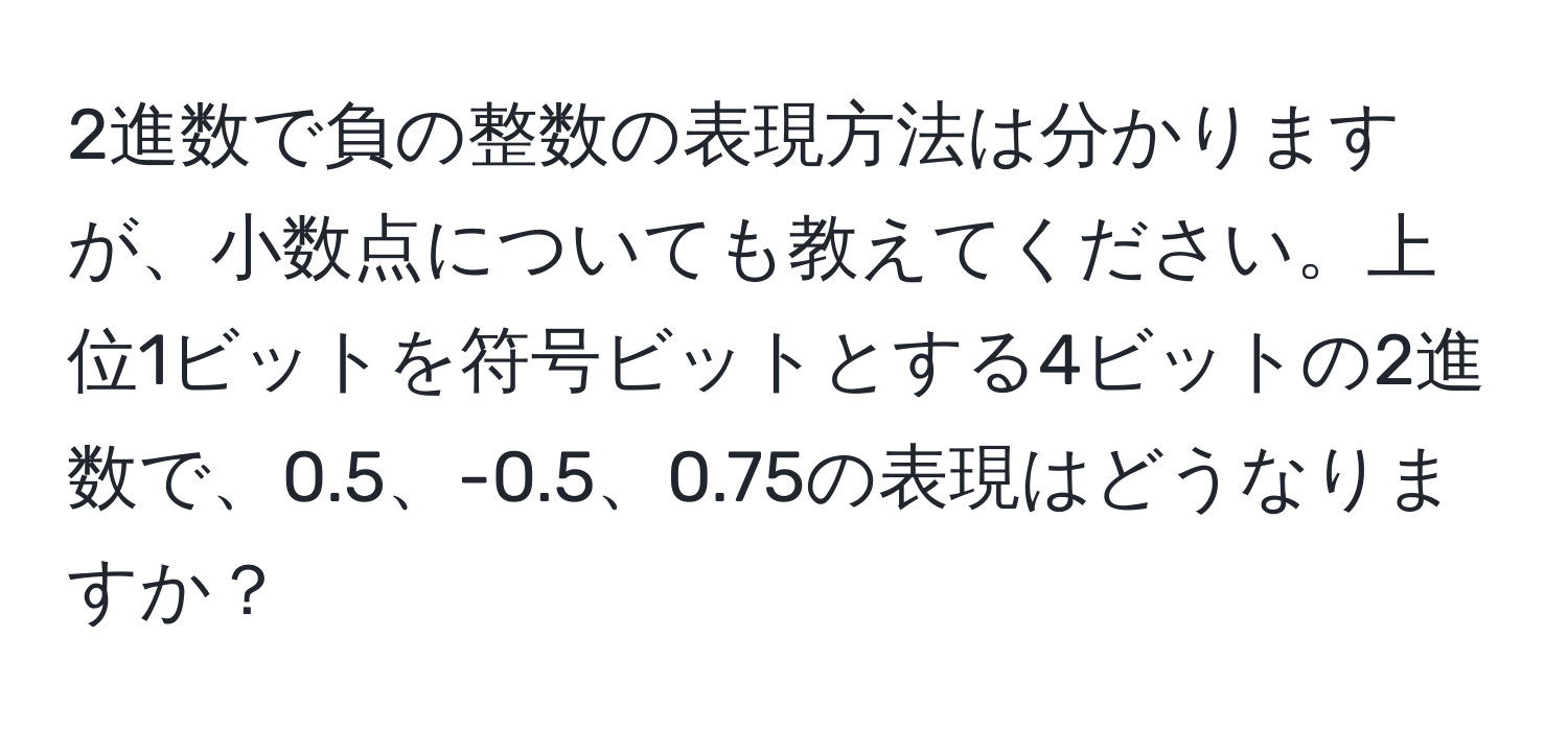 2進数で負の整数の表現方法は分かりますが、小数点についても教えてください。上位1ビットを符号ビットとする4ビットの2進数で、0.5、-0.5、0.75の表現はどうなりますか？