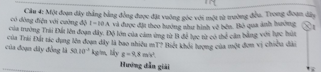 Một đoạn dây thẳng bằng đồng được đặt vuông góc với một từ trường đều. Trong đoạn dây 
có dòng điện với cường độ I=10A và được đặt theo hướng như hình vẽ bên. Bỏ qua ảnh hưởng 
của trường Trái Đất lên đoạn dây. Độ lớn của cảm ứng từ B để lực từ có thể cân bằng với lực hút 
của Trái Đất tác dụng lên đoạn dây là bao nhiêu mT? Biết khối lượng của một đơn vị chiều dài 
của đoạn dây đồng là 50.10^(-3) kg/m, lấy g=9.8m/s^2. 
Hướng dẫn giải