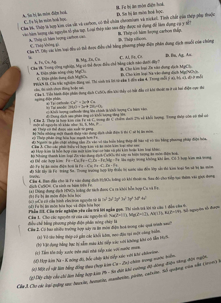 A. Sn bị ăn mòn điện hoá. B. Fe bị ăn mòn điện hoá.
C. Fe bị ăn mòn hoá học. D. Sn bị ăn mòn hoá học.
Câu 16. Thép là hợp kim của sắt và carbon, có thể chứa chromium và nickel. Tính chất của thép phụ thuộc
vào hàm lượng các nguyên tố pha tạp. Loại thép nào sau đây được sử dụng để làm dụng cụ y tế?
A. Thép có hàm lượng carbon cao. B. Thép có hàm lượng carbon thấp.
C. Thép không gi. D. Thép silicon.
Câu 17. Dãy các kim loại đều có thể được điều chế bằng phương pháp điện phân dung dịch muối của chúng
là: C. Al, Fe, Cr. D. Ba, Ag, Au..  F, u,Ag. B. Mg, Zn, Cu.
Câu 18. Trong công nghiệp, Mg có thể được điều chế bằng cách nào đưới đây?
A. Điện phân nóng chảy MgCl_2. B. Cho kim loại Zn vào dung dịch MgCl₂.
C. Điện phân dung dịch MgSO_4. D. Cho kim loại Na vào dung dịch 1 Mg(NO_3)_2.
PHÀN II. Câu trắc nghiệm đúng sai. Thí sinh trả lời từ câu 1 đến câu 4. Trong mỗi ý a), b), c), d) ở mỗi
câu, thí sinh chọn đúng hoặc sai.
Câu 1. Tiến hành điện phân dung dịch CuSO₄ đến khi thấy có bắt đầu có khí thoát ra ở cả hai điện cực thì
ngừng điện phân.
a) Tại cathode: Cu^(2+)+2eto Cu.
b) Tại anode: 2H_2O+2eto 2H_2+O_2.
c) Khối lượng cathode tăng lên chính là khối lượng Cu bám vào.
d) Dung dịch sau phản ứng có khổi lượng tăng lên.
Cầu 2. Thép là hợp kim của Fe và C, trong đó C chiếm dưới 2% về khối lượng. Trong thép còn có thể có
một số nguyên tố khác như: Si, S, Mn, P...
a) Thép có thể được sản xuất từ gang.
b) Nếu nhúng một thanh thép vào dung dịch chất điện li thì C sẽ bị ăn mòn.
c) Thép phản ứng hóa học mạnh hơn Fe.
d) Người ta gắn chặt những tấm Zn vào vỏ tàu biển bằng thép đề bảo vệ vỏ tàu bằng phương pháp điện hóa.
Câu 3. Cho các phát biểu về hợp kim và ăn mòn kim loại như sau:
a) Hợp kim là hỗn hợp của một kim loại cơ bản và phi kim hoặc kim loại khác.
b) Nhúng thanh kim loại Zn vào dung dịch CuSO₄ thì xảy ra hiện tượng ăn mòn điện hoá.
c) Để các hợp kim: Fe-Cu;Fe-C;Zn-Fe;Mg-F Fe lâu ngày trong không khí ẩm. Có 3 hợp kim mà trong
đó Fe bị ăn mòn điện hoá là Fe-Cu; Fe -C; Zn-Fe.
d) Sắt tây là Fe trắng Sn. Trong trường hợp lớp thiếc bị xước sâu đến lớp sắt thì kim loại Sn sẽ bị ăn mòn
trước.
Câu 4. Ban đầu cho lá Fe vào dung dịch H_2SO 24 loãng có khí thoát ra. Sau đó cho tiếp tục thêm vài giọt dung
dịch CuSO4. Cu sinh ra bám trên Fe.
(a) Dùng dung dịch HNO_3 loãng dư tách được Cu ra khỏi hỗn hợp Cu và Fe.
(b) Fe bị ăn mòn điện hóa học
(c) 2Cu có cấu hình electron nguyên tử là 1s^22s^22p^63s^23p^63d^94s^2
(d) Fe bị ăn mòn hóa học và điện hóa học
Phần III. Câu trắc nghiệm yêu cầu trả lời ngắn gọn. Thí sinh trả lời từ câu 1 đến câu 6.
Câu 1. Cho các nguyên tử của các nguyên tổ: Na(Z=11),Mg(Z=12),Al(13),K(Z=19). Số nguyên tố được
điều chế bằng phương pháp điện phân nóng chảy là
Câu 2. Có bao nhiêu trường hợp xảy ra ăn mòn điện hoá trong các quá trình sau?
(a) Vỏ tàu bằng thép có gắn các khối kẽm, neo đậu tại một cảng biển.
(b) Vật dụng bằng bạc bị sẫm màu khi tiếp xúc với không khí có lẫn H_2S.
(c) Tấm tôn trầy xước trên mái nhà tiếp xúc với nước mưa.
(d) Hợp kim Na - K nóng đỏ, bốc cháy khi tiếp xúc với khí chlorine.
(e) Một cổ vật làm bằng đồng thau (hợp kim Cư -Zn ) chìm trong nước biển.
(g) Dây chảy cầu chỉ làm bằng hợp kim Pb - Sn đứt khi cường độ dòng điện tăng đột ngột
Câp 3. Cho các loại quặng sau: bauxite, hematite, manhetite, pirite, calxite. Số quặng của sắt (io