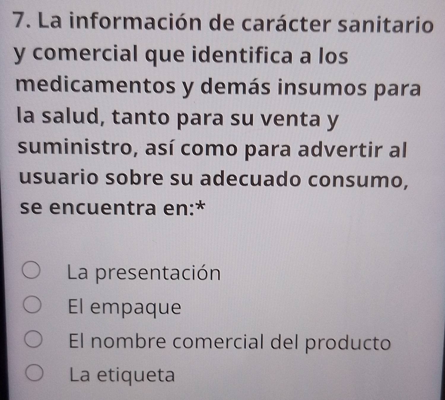 La información de carácter sanitario
y comercial que identifica a los
medicamentos y demás insumos para
la salud, tanto para su venta y
suministro, así como para advertir al
usuario sobre su adecuado consumo,
se encuentra en:*
La presentación
El empaque
El nombre comercial del producto
La etiqueta