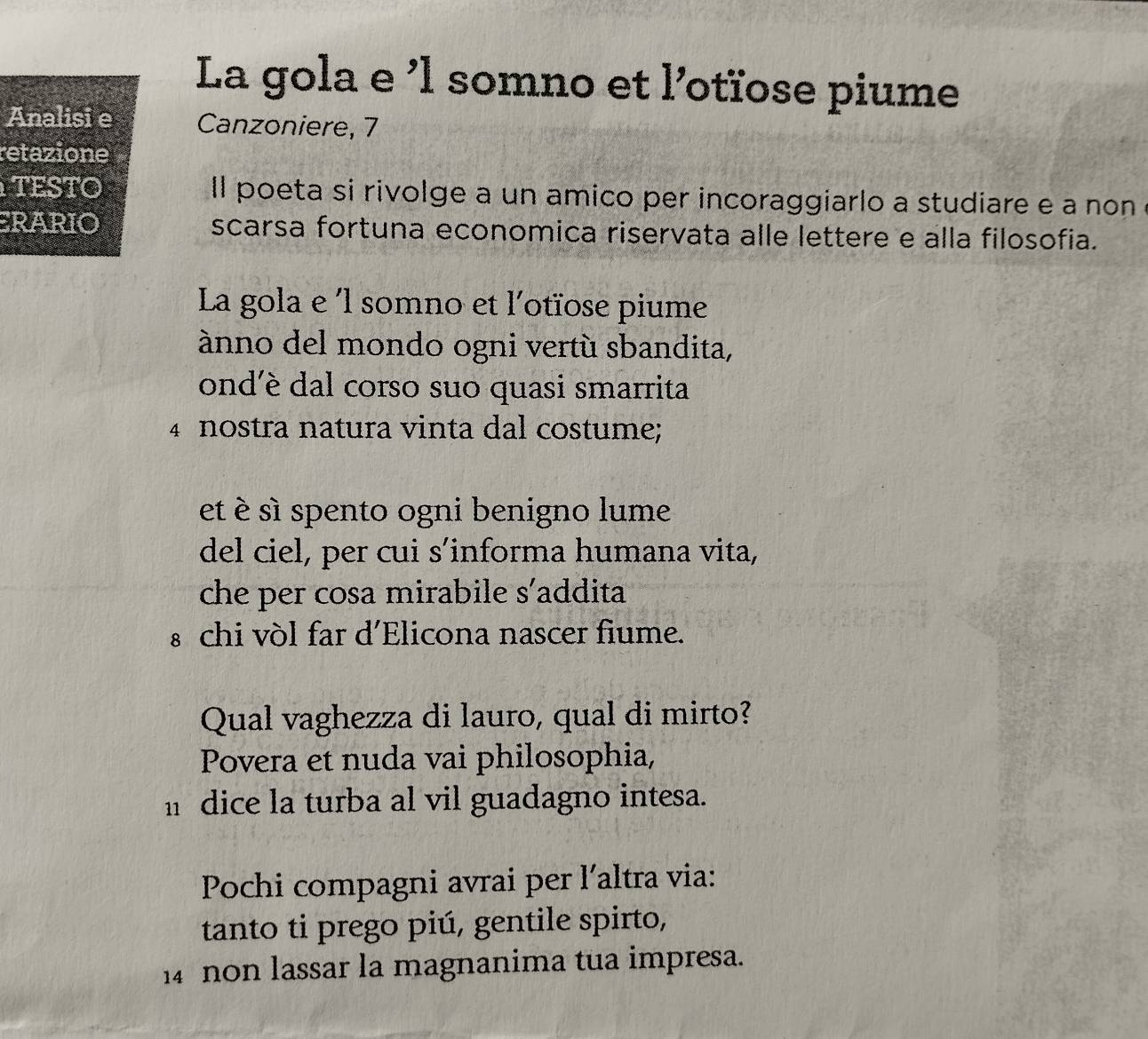 La gola e ’l somno et l’otïose piume 
Analisi e Canzoniere, 7 
retazione 
TESTO ll poeta si rivolge a un amico per incoraggiarlo a studiare e a non e 
ERARIO scarsa fortuna economica riservata alle lettere e alla filosofia. 
La gola e ´l somno et l'otïose piume 
ànno del mondo ogni vertù sbandita, 
ond'è dal corso suo quasi smarrita 
4 nostra natura vinta dal costume; 
et é sì spento ogni benigno lume 
del ciel, per cui s’informa humana vita, 
che per cosa mirabile s'addita 
s chi vòl far d'Elicona nascer fiume. 
Qual vaghezza di lauro, qual di mirto? 
Povera et nuda vai philosophia, 
h dice la turba al vil guadagno intesa. 
Pochi compagni avrai per l´altra via: 
tanto ti prego piú, gentile spirto, 
14 non lassar la magnanima tua impresa.