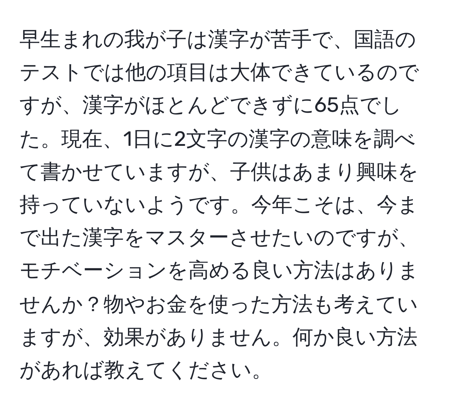 早生まれの我が子は漢字が苦手で、国語のテストでは他の項目は大体できているのですが、漢字がほとんどできずに65点でした。現在、1日に2文字の漢字の意味を調べて書かせていますが、子供はあまり興味を持っていないようです。今年こそは、今まで出た漢字をマスターさせたいのですが、モチベーションを高める良い方法はありませんか？物やお金を使った方法も考えていますが、効果がありません。何か良い方法があれば教えてください。