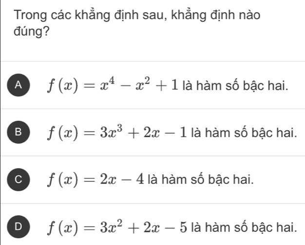 Trong các khẳng định sau, khẳng định nào
đúng?
A f(x)=x^4-x^2+1 là hàm số bậc hai.
B f(x)=3x^3+2x-1 là hàm số bậc hai.
C f(x)=2x-4 là hàm số bậc hai.
D f(x)=3x^2+2x-5 là hàm số bậc hai.