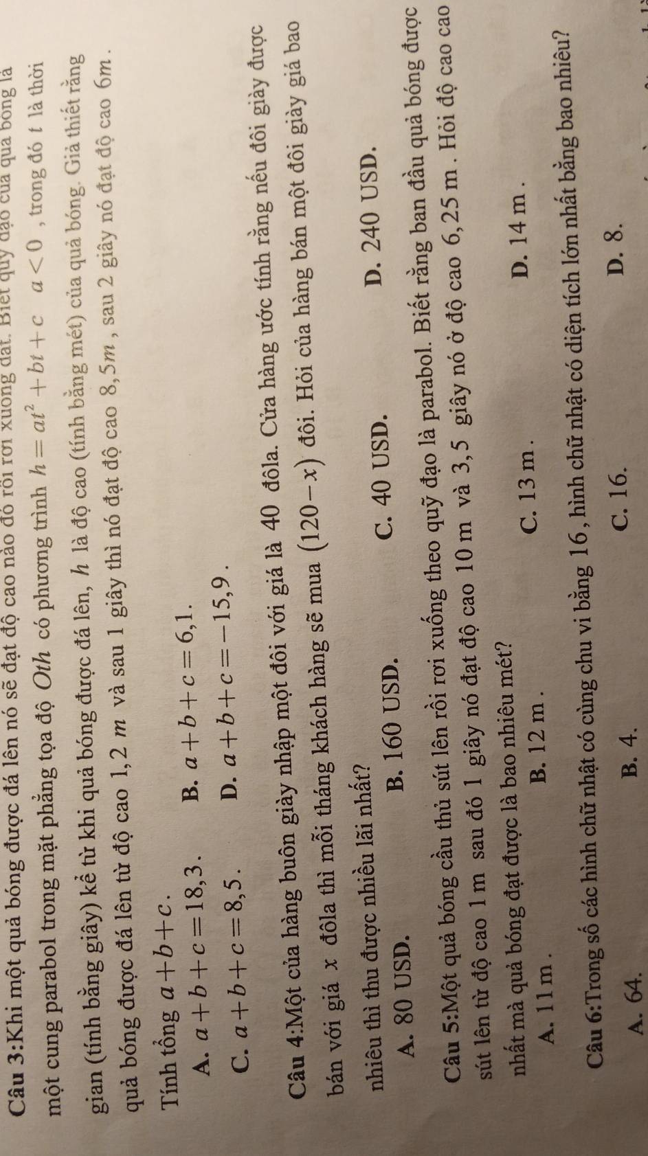 Khi một quả bóng được đá lên nó sẽ đạt độ cao nào đó rồi rơi xuong đạt. Biết quỹ đạo của qua bóng là
một cung parabol trong mặt phẳng tọa độ Oth có phương trình h=at^2+bt+ca<0</tex> , trong đó t là thời
gian (tính bằng giây) kể từ khi quả bóng được đá lên, h là độ cao (tính bằng mét) của quả bóng. Giả thiết rằng
quả bóng được đá lên từ độ cao 1,2 m và sau 1 giây thì nó đạt độ cao 8,5m , sau 2 giây nó đạt độ cao 6m .
Tính tổng a+b+c.
A. a+b+c=18,3. B. a+b+c=6,1.
C. a+b+c=8,5. D. a+b+c=-15,9.
Câu 4:Một của hàng buôn giày nhập một đôi với giá là 40 đôla. Cửa hàng ước tính rằng nếu đôi giày được
bán với giá x đôla thì mỗi tháng khách hàng sẽ mua (120-x) đôi. Hỏi của hàng bán một đôi giày giá bao
nhiêu thì thu được nhiều lãi nhất?
A. 80 USD. B. 160 USD. C. 40 USD.
D. 240 USD.
Câu 5:Một quả bóng cầu thủ sút lên rồi rơi xuống theo quỹ đạo là parabol. Biết rằng ban đầu quả bóng được
sút lên từ độ cao 1 m sau đó 1 giây nó đạt độ cao 10 m và 3,5 giây nó ở độ cao 6,25 m . Hỏi độ cao cao
nhất mà quả bóng đạt được là bao nhiêu mét?
C. 13 m .
A. 1 1 m . B. 12 m . D. 14 m .
Câu 6:Trong số các hình chữ nhật có cùng chu vi bằng 16, hình chữ nhật có diện tích lớn nhất bằng bao nhiêu?
C. 16. D. 8.
A. 64. B. 4.