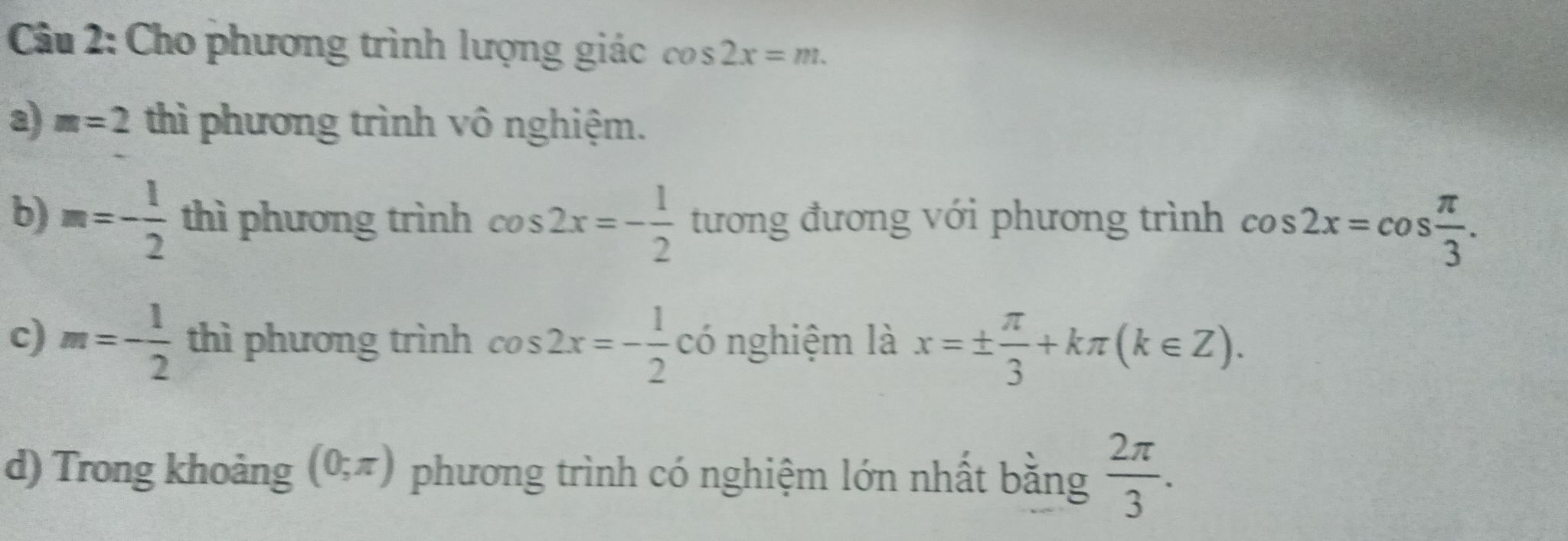 Cho phương trình lượng giác cos 2x=m. 
a) m=2 thì phương trình vô nghiệm. 
b) m=- 1/2  thì phương trình cos 2x=- 1/2  tương đương với phương trình cos 2x=cos  π /3 . 
c) m=- 1/2  thì phương trình cos 2x=- 1/2  có nghiệm là x=±  π /3 +kπ (k∈ Z). 
d) Trong khoảng (0;π ) phương trình có nghiệm lớn nhất bằng  2π /3 .