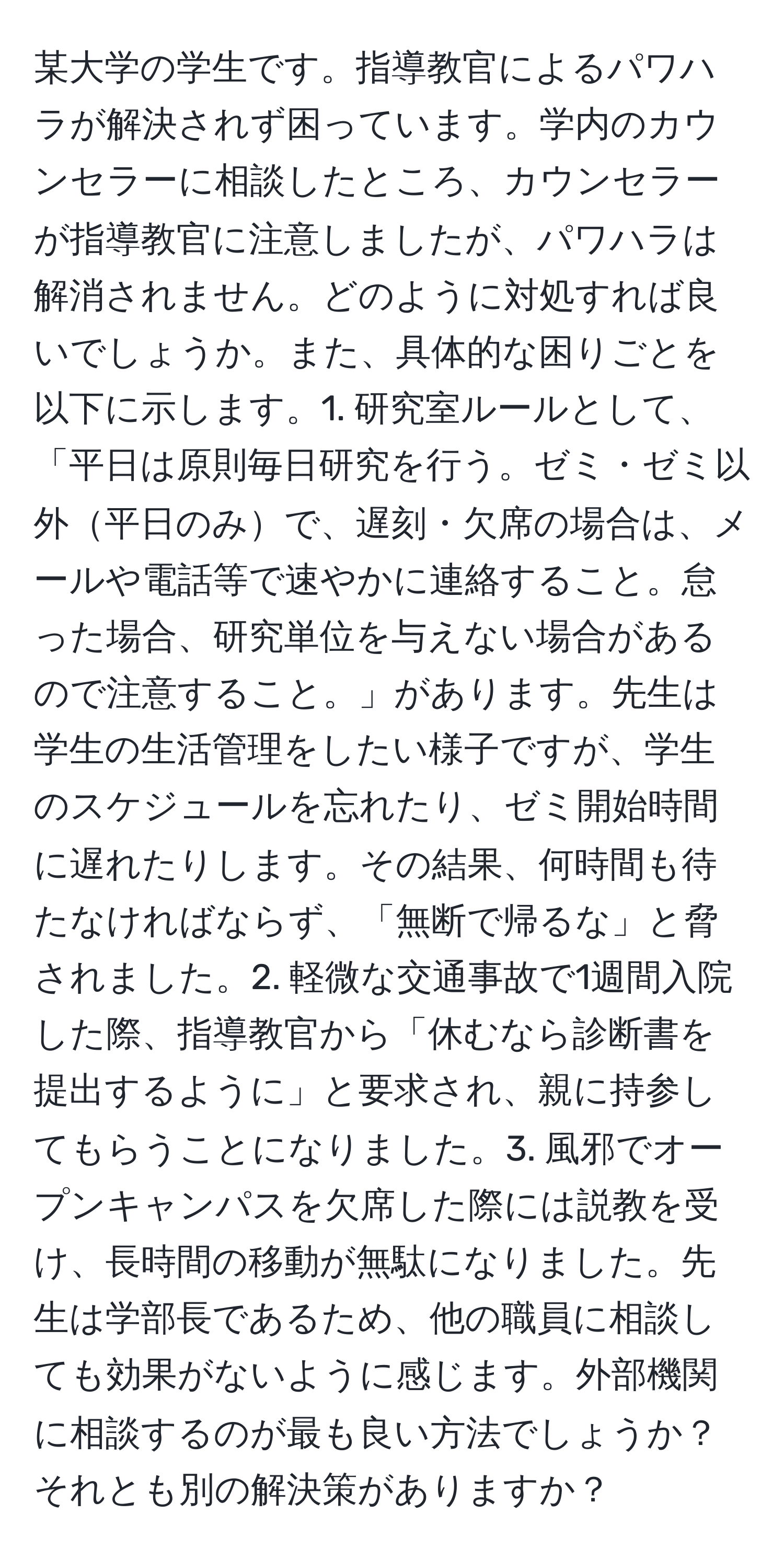 某大学の学生です。指導教官によるパワハラが解決されず困っています。学内のカウンセラーに相談したところ、カウンセラーが指導教官に注意しましたが、パワハラは解消されません。どのように対処すれば良いでしょうか。また、具体的な困りごとを以下に示します。1. 研究室ルールとして、「平日は原則毎日研究を行う。ゼミ・ゼミ以外平日のみで、遅刻・欠席の場合は、メールや電話等で速やかに連絡すること。怠った場合、研究単位を与えない場合があるので注意すること。」があります。先生は学生の生活管理をしたい様子ですが、学生のスケジュールを忘れたり、ゼミ開始時間に遅れたりします。その結果、何時間も待たなければならず、「無断で帰るな」と脅されました。2. 軽微な交通事故で1週間入院した際、指導教官から「休むなら診断書を提出するように」と要求され、親に持参してもらうことになりました。3. 風邪でオープンキャンパスを欠席した際には説教を受け、長時間の移動が無駄になりました。先生は学部長であるため、他の職員に相談しても効果がないように感じます。外部機関に相談するのが最も良い方法でしょうか？それとも別の解決策がありますか？