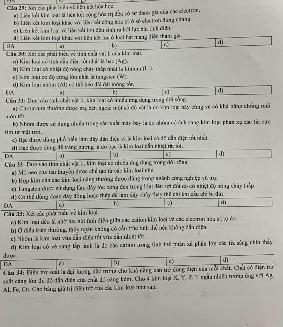 DA
  
Câu 29: Xét các phát biểu về liên kết hóa học.
a) Liên kết kim loại là liên kết cộng hóa trị đều có sự tham gia của các electron.
b) Liên kết kim loại khác với liên kết cộng hóa trị ở số electron dùng chung
c) Liên kết kim loại và liên kết ion đều sinh ra bởi lực hút tĩnh điện.
d) Liên kết kim loại khác với liên kết ion ở loại hạt mang điện tham gia.
ĐA
a)
b)
c)
d)
Câu 30: Xét các phát biểu về tính chất vật lí của kim loại.
a) Kim loại có tính dẫn điện tốt nhất là bạc (Ag).
b) Kim loại có nhiệt độ nóng chảy thấp nhất là lithium (Li).
c) Kim loại có độ cứng lớn nhất là tungsten (W).
d) Kim loại nhôm (Al) có thể kéo dài dát mỏng tốt.
ĐA
a)
b)
c)
d)
Câu 31: Dựa vào tính chất vật lí, kim loại có nhiều ứng dụng trong đời sống.
a) Chromium thường được mạ bên ngoài một số đồ vật là do kim loại này cứng và có khả năng chống mài
mòn tốt.
b) Nhôm được sử dụng nhiều trong sản xuất máy bay là do nhôm có ánh sáng kim loại phản xạ các tia cực
tím từ mặt trời.
c) Bạc được dùng phổ biến làm dây dẫn điện vì là kim loại có độ dẫn điện tốt nhất.
d) Bạc được dùng để tráng gương là do bạc là kim loại dẫn nhiệt rất tốt.
ĐA
a)
b)
c)
d)
Câu 32: Dựa vào tính chất vật lí, kim loại có nhiều ứng dụng trong đời sống.
a) Mỏ neo của tàu thuyền được chế tạo từ các kim loại nhẹ.
b) Hợp kim của các kim loại nặng thường được dùng trong ngành công nghiệp vũ trụ.
c) Tungsten được sử dụng làm dây tóc bóng đèn trong loại đèn sợi đốt do có nhiệt độ nóng chảy thấp.
d) Có thể dùng đoạn dây đồng hoặc thép để làm dây chảy thay thế chì khi cầu chì bị đứt.
ĐA
a)
b)
c)
d)
Câu 33: Xét các phát biểu về kim loại.
a) Kim loại dẻo là nhờ lực hút tĩnh điện giữa các cation kim loại và các electron hóa trị tự do.
b) Ở điều kiện thường, thủy ngân không có cấu trúc tinh thể nên không dẫn điện.
c) Nhôm là kim loại vừa dẫn điện tốt vừa dẫn nhiệt tốt.
d) Kim loại có vẻ sáng lấp lánh là do các cation trong tinh thể phản xả phần lớn các tia sáng nhìn thấy
được. d)
ĐA
a)
b)
c)
Câu 34: Điện trở suất là đại lượng đặc trưng cho khả năng cản trở dòng điện của mỗi chất. Chất có điện trở
suất càng lớn thì độ dẫn điện của chất đó càng kém. Cho 4 kim loại X, Y, Z, T ngẫu nhiên tương ứng với Ag,
Al, Fe, Cu. Cho bảng giá trị điện trở của các kim loại như sau: