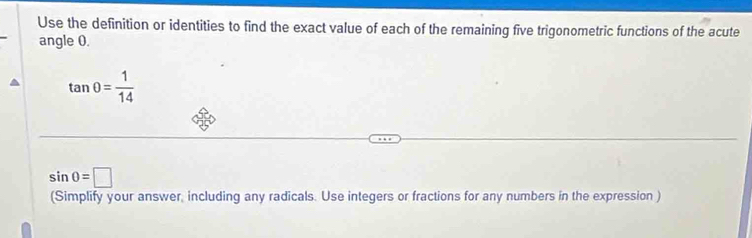 Use the definition or identities to find the exact value of each of the remaining five trigonometric functions of the acute 
angle 0.
tan 0= 1/14 
sin 0=□
(Simplify your answer, including any radicals. Use integers or fractions for any numbers in the expression )