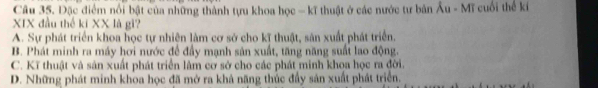 Đặc điểm nổi bật của những thành tựu khoa học - kĩ thuật ở các nước tư bản Au-MT cuối thể kí
XIX đầu thế ki XX là gì?
A. Sự phát triển khoa học tự nhiên làm cơ sở cho kĩ thuật, sản xuất phát triển.
B. Phát minh ra máy hơi nước để đầy mạnh sản xuất, tăng năng suất lao động.
C. Kĩ thuật và sản xuất phát triển lâm cơ sở cho các phát minh khoa học ra đời.
D. Những phát minh khoa học đã mở ra khả năng thúc đầy sản xuất phát triển.