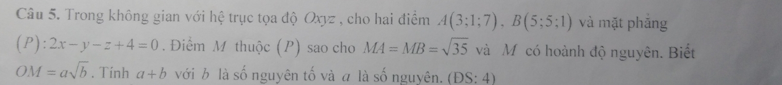 Trong không gian với hệ trục tọa độ Oxyz , cho hai điểm A(3;1;7), B(5;5;1) và mặt phắng
(P):2x-y-z+4=0. Điểm M thuộc (P) sao cho MA=MB=sqrt(35) và Mỹcó hoành độ nguyên. Biết
OM=asqrt(b). Tính a+b với b là số nguyên tố và a là số nguyên. (DS:4)