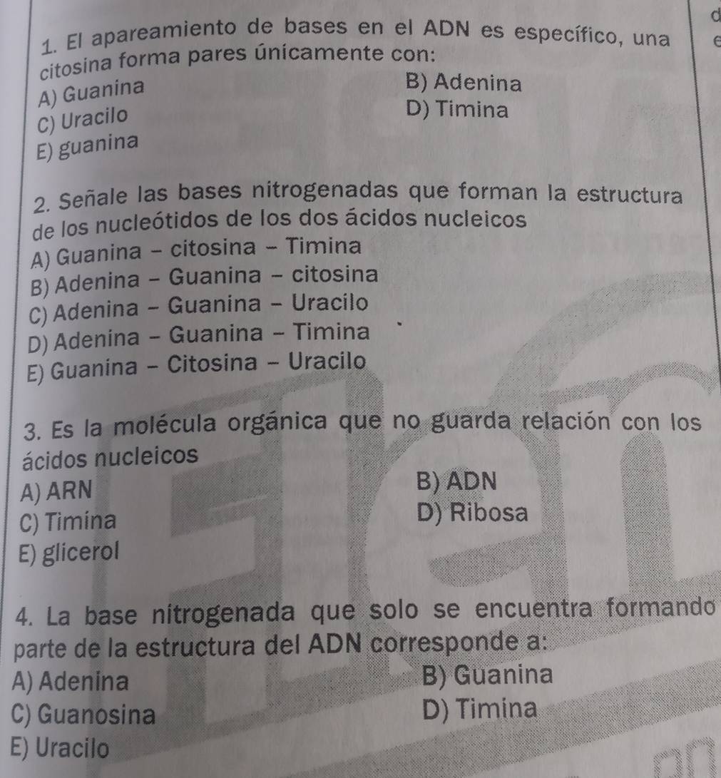 El apareamiento de bases en el ADN es específico, una e
citosina forma pares únicamente con:
A) Guanina
B) Adenina
C) Uracilo
D) Timina
E) guanina
2. Señale las bases nitrogenadas que forman la estructura
de los nucleótidos de los dos ácidos nucleicos
A) Guanina - citosina - Timina
B) Adenina - Guanina - citosina
C) Adenina - Guanina - Uracilo
D) Adenina - Guanina - Timina
E) Guanina - Citosina - Uracilo
3. Es la molécula orgánica que no guarda relación con los
ácidos nucleicos
A) ARN
B) ADN
C) Timina
D) Ribosa
E) glicerol
4. La base nitrogenada que solo se encuentra formando
parte de la estructura del ADN corresponde a:
A) Adenina B) Guanina
C) Guanosina D) Timina
E) Uracilo