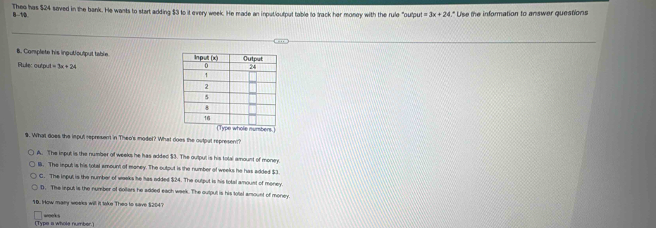 B-10. Theo has $24 saved in the bank. He wants to start adding $3 to it every week. He made an input/output table to track her money with the rule "outpu st=3x+24." Use the information to answer questions
8. Complete his input/output table. 
Rule: outpu at=3x+24
9. What does the input represent in Theo's model? What does the output represent?
A. The input is the number of weeks he has added $3. The output is his total amount of money.
B. The input is his total amount of money. The output is the number of weeks he has added $3.
C. The input is the number of weeks he has added $24. The output is his total amount of money.
D. The input is the number of dollars he added each week. The output is his total amount of money
10. How many weeks will it take Theo to save $204?
weeks
(Type a whole number.)