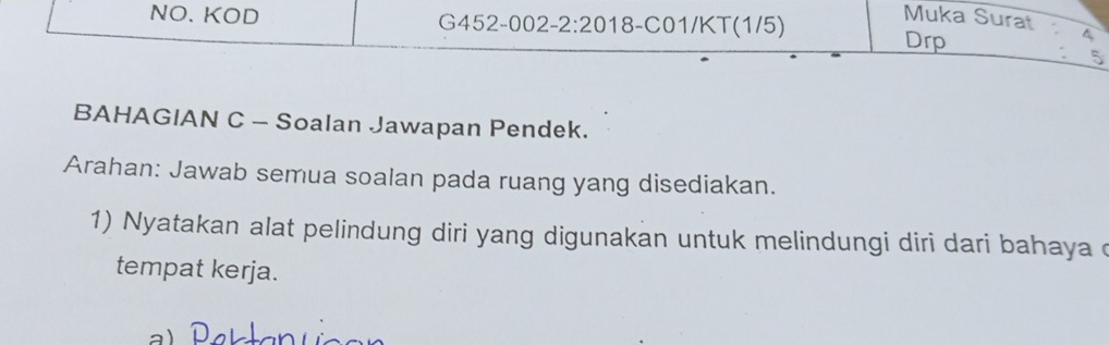 Muka Surat 
NO. KOD G452-002-2:2018-C01/KT(1/5) Drp 
5 
BAHAGIAN C - Soalan Jawapan Pendek. 
Arahan: Jawab semua soalan pada ruang yang disediakan. 
1) Nyatakan alat pelindung diri yang digunakan untuk melindungi diri dari bahaya d 
tempat kerja.