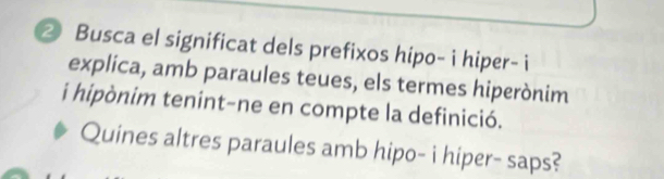 ② Busca el significat dels prefixos hipo- i hiper- i 
explica, amb paraules teues, els termes hiperònim 
i hipònim tenint-ne en compte la definició. 
Quines altres paraules amb hipo- i hiper- saps?